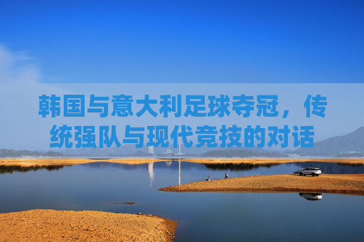 韩国与意大利足球夺冠，传统强队与现代竞技的对话