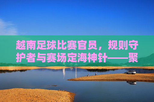 越南足球比赛官员，规则守护者与赛场定海神针——聚焦足球赛事中的专业执裁力量，越南足球比赛官员，规则守护者与赛场定海神针——聚焦足球赛事中的专业执裁力量