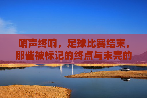 哨声终响,足球比赛结束,那些被标记的终点与未完的思考