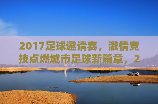 2017足球邀请赛,激情竞技点燃城市足球新篇章,2017足球邀请赛,激情竞技点燃城市足球新篇章