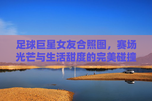 足球巨星女友合照图,赛场光芒与生活甜度的完美碰撞,每一帧都是甜蜜的注脚,足球巨星女友合照,赛场光芒与生活甜度的完美碰撞,每一帧都是甜蜜的注脚