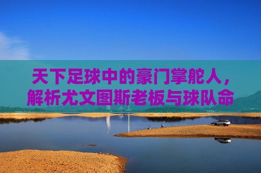 天下足球中的豪门掌舵人,解析尤文图斯老板与球队命运的深度绑定,天下足球中的豪门掌舵人,解析尤文图斯老板与球队命运的深度绑定