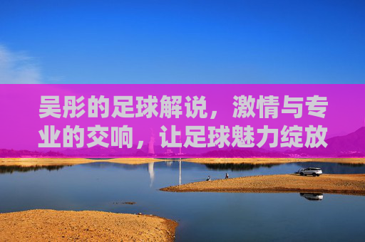 吴彤的足球解说,激情与专业的交响,让足球魅力绽放,吴彤的足球解说,激情与专业的交响,让足球魅力绽放