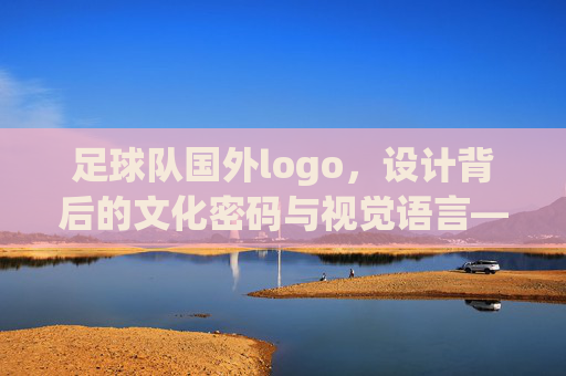足球队国外logo,设计背后的文化密码与视觉语言——解码全球足坛的视觉标识