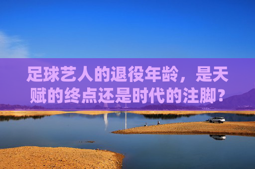 足球艺人的退役年龄,是天赋的终点还是时代的注脚?足球艺人的退役年龄,是天赋的终点还是时代的注脚?