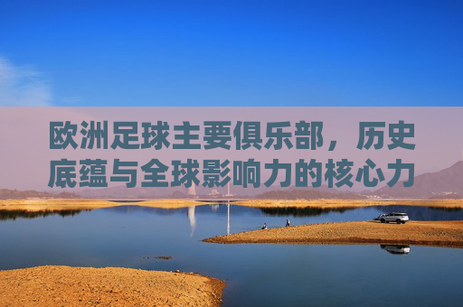 欧洲足球主要俱乐部,历史底蕴与全球影响力的核心力量,欧洲足球主要俱乐部,历史底蕴与全球影响力的核心力量