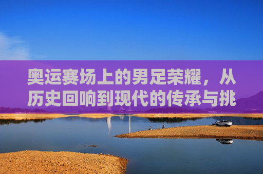 奥运赛场上的男足荣耀,从历史回响到现代的传承与挑战