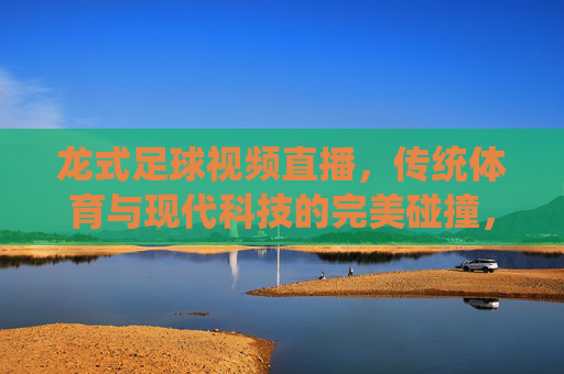 龙式足球视频直播，传统体育与现代科技的完美碰撞，打造沉浸式观赛新体验，龙式足球视频直播，传统体育与科技碰撞，打造沉浸式观赛新体验