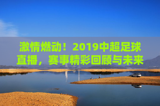 激情燃动！2019中超足球直播，赛事精彩回顾与未来展望，激情燃动！2019中超足球直播，赛事精彩回顾与未来展望