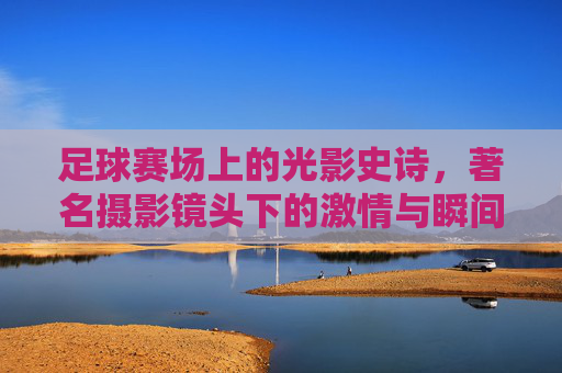 足球赛场上的光影史诗,著名摄影镜头下的激情与瞬间,足球赛场上的光影史诗,著名摄影镜头下的激情与瞬间