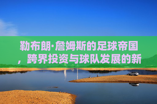 勒布朗·詹姆斯的足球帝国，跨界投资与球队发展的新篇章，勒布朗·詹姆斯的足球帝国，跨界投资与球队发展的新篇章