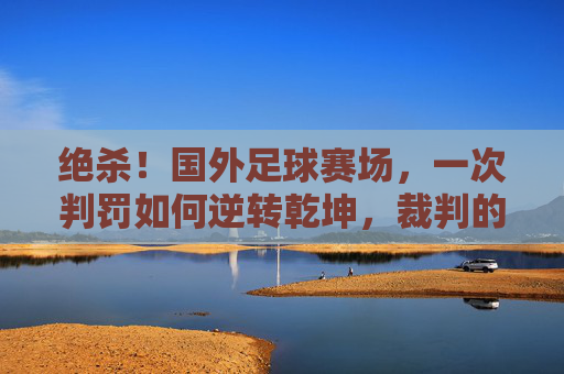 绝杀！国外足球赛场，一次判罚如何逆转乾坤，裁判的神与魔的抉择