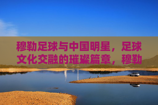 穆勒足球与中国明星,足球文化交融的璀璨篇章,穆勒足球与中国明星,足球文化交融的璀璨篇章