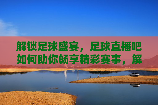 解锁足球盛宴，足球直播吧如何助你畅享精彩赛事，解锁足球盛宴，足球直播吧如何助你畅享精彩赛事