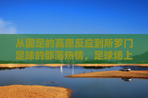 从国足的高原反应到所罗门足球的部落热情，足球场上的文化启示与路径反思，从高原反应到部落热情，足球场上的文化启示与路径反思