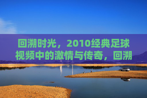 回溯时光,2010经典足球视频中的激情与传奇,回溯时光,2010经典足球视频中的激情与传奇