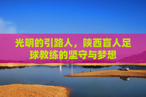 光明的引路人,陕西盲人足球教练的坚守与梦想