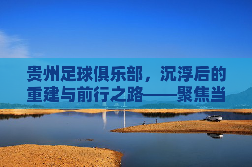 贵州足球俱乐部,沉浮后的重建与前行之路——聚焦当下发展现状,贵州足球俱乐部,沉浮后的重建与前行之路——聚焦当下发展现状
