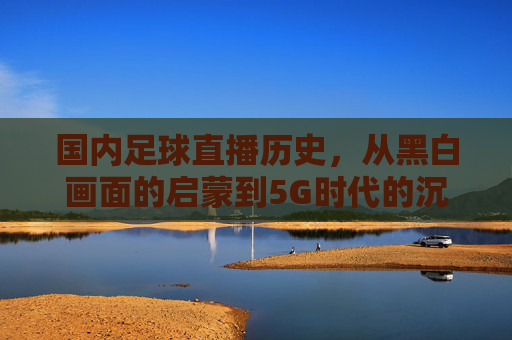 国内足球直播历史,从黑白画面的启蒙到5G时代的沉浸式体验
