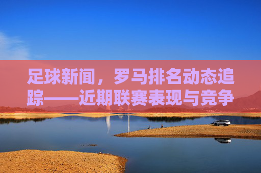 足球新闻，罗马排名动态追踪——近期联赛表现与竞争态势分析