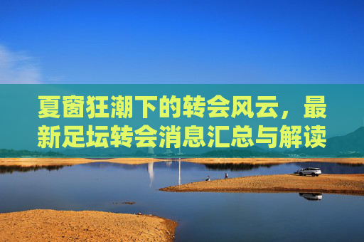 夏窗狂潮下的转会风云,最新足坛转会消息汇总与解读