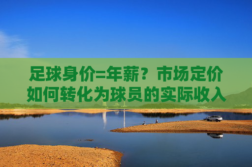 足球身价=年薪?市场定价如何转化为球员的实际收入,揭示职业足球的价值逻辑,足球身价如何转化为实际年薪?市场定价背后的职业足球价值逻辑解析