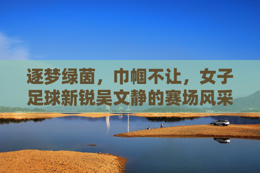 逐梦绿茵,巾帼不让,女子足球新锐吴文静的赛场风采与青春力量