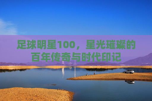 足球明星100,星光璀璨的百年传奇与时代印记