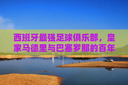 西班牙最强足球俱乐部，皇家马德里与巴塞罗那的百年霸主之争