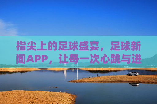指尖上的足球盛宴,足球新闻APP,让每一次心跳与进球都触手可及,指尖上的足球盛宴,足球新闻APP,让每一次心跳与进球都触手可及