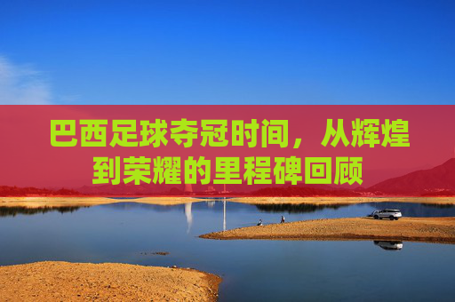 巴西足球夺冠时间,从辉煌到荣耀的里程碑回顾