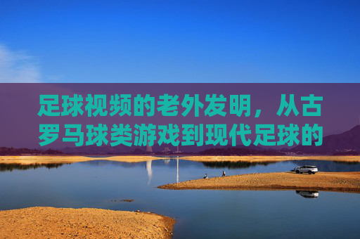 足球视频的老外发明，从古罗马球类游戏到现代足球的文明传承与意外发现