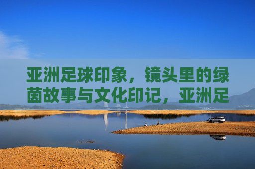 亚洲足球印象,镜头里的绿茵故事与文化印记,亚洲足球印象,镜头里的绿茵故事与文化印记