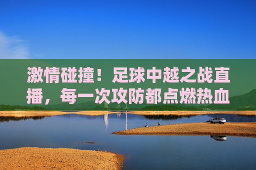 激情碰撞！足球中越之战直播，每一次攻防都点燃热血