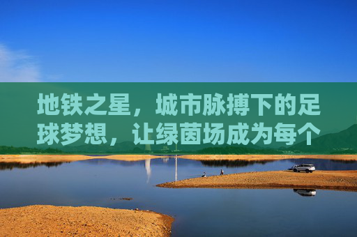 地铁之星，城市脉搏下的足球梦想，让绿茵场成为每个市民的草根舞台