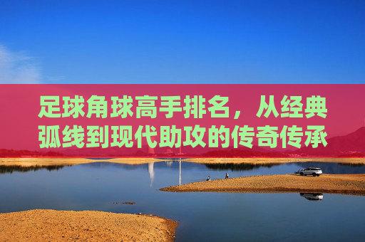 足球角球高手排名,从经典弧线到现代助攻的传奇传承,足球角球高手排名,从经典弧线到现代助攻的传奇传承