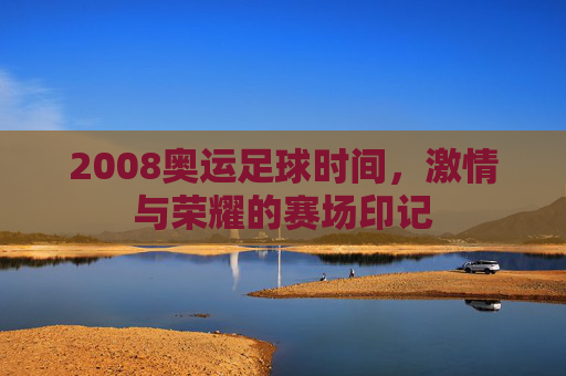 2008奥运足球时间，激情与荣耀的赛场印记