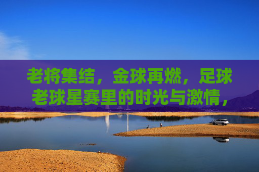 老将集结,金球再燃,足球老球星赛里的时光与激情,老将集结,金球再燃,足球老球星赛里的时光与激情