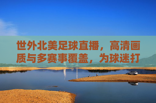 世外北美足球直播,高清画质与多赛事覆盖,为球迷打造沉浸式观赛体验