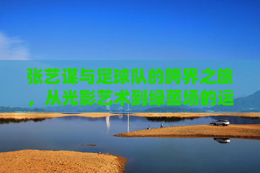 张艺谋与足球队的跨界之旅,从光影艺术到绿茵场的运动情怀