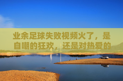 业余足球失败视频火了,是自嘲的狂欢,还是对热爱的温柔和解?