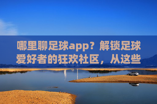 哪里聊足球app?解锁足球爱好者的狂欢社区,从这些平台开始