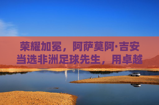 荣耀加冕,阿萨莫阿·吉安当选非洲足球先生,用卓越表现点亮非洲足球新高度,荣耀加冕,阿萨莫阿·吉安当选非洲足球先生,以卓越表现点亮非洲足球新高度