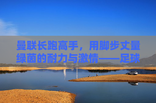 曼联长跑高手,用脚步丈量绿茵的耐力与激情——足球场上的耐力之王如何重塑进攻格局