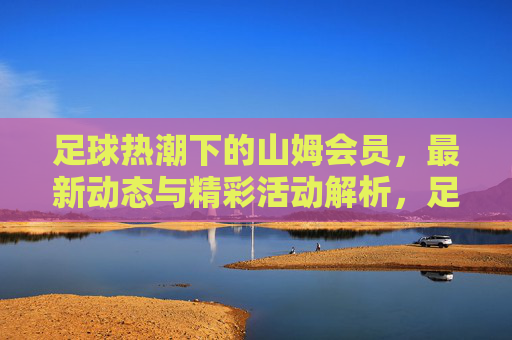 足球热潮下的山姆会员,最新动态与精彩活动解析,足球热潮下的山姆会员,最新动态与精彩活动解析