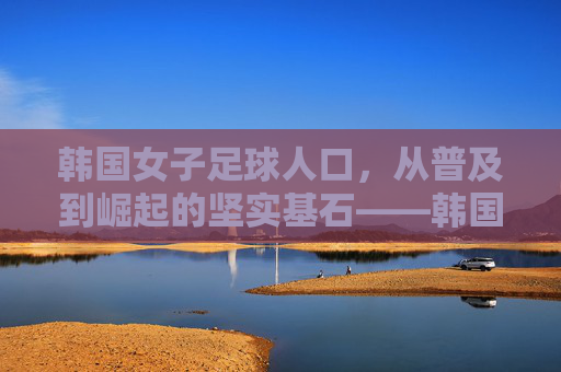 韩国女子足球人口，从普及到崛起的坚实基石——韩国女子足球发展的底层逻辑与人口支撑