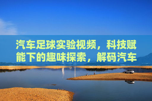 汽车足球实验视频,科技赋能下的趣味探索,解码汽车操控与智能控制的奥秘