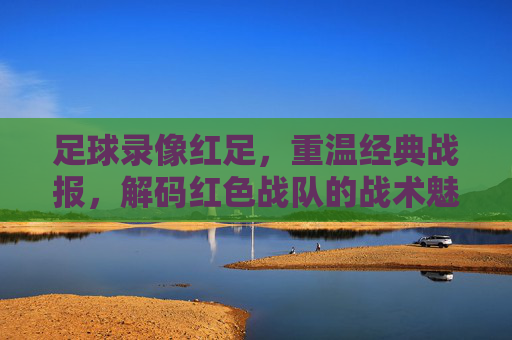 足球录像红足,重温经典战报,解码红色战队的战术魅力与球迷情怀,足球录像红足,重温经典战报,解码红色战队的战术魅力与球迷情怀