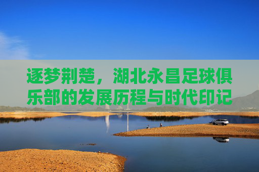 逐梦荆楚，湖北永昌足球俱乐部的发展历程与时代印记，逐梦荆楚，湖北永昌足球俱乐部的发展历程与时代印记