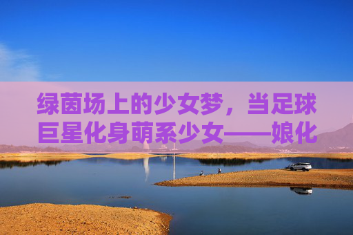 绿茵场上的少女梦,当足球巨星化身萌系少女——娘化足球星球的二次元狂欢